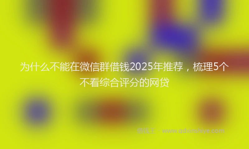 为什么不能在微信群借钱2025年推荐，梳理5个不看综合评分的网贷