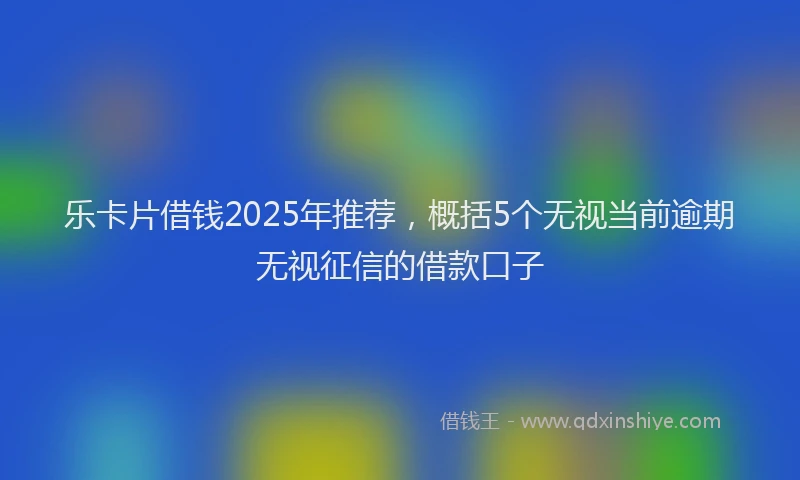 乐卡片借钱2025年推荐，概括5个无视当前逾期无视征信的借款口子