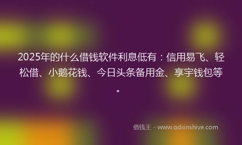 2025年的什么借钱软件利息低有：信用易飞、轻松借、小鹅花钱、今日头条备用金、享宇钱包等。