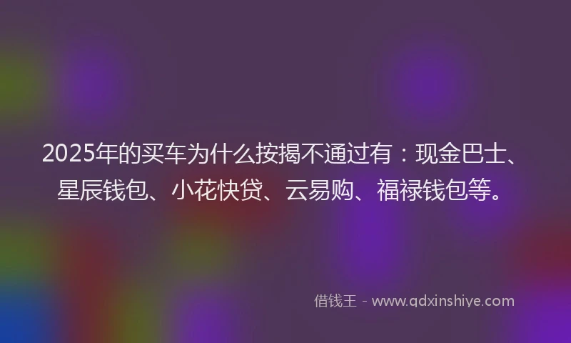 2025年的买车为什么按揭不通过有：现金巴士、星辰钱包、小花快贷、云易购、福禄钱包等。
