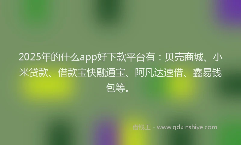 2025年的什么app好下款平台有：贝壳商城、小米贷款、借款宝快融通宝、阿凡达速借、鑫易钱包等。