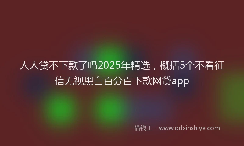 人人贷不下款了吗2025年精选，概括5个不看征信无视黑白百分百下款网贷app