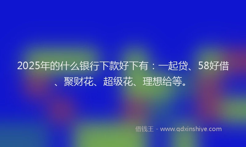 2025年的什么银行下款好下有：一起贷、58好借、聚财花、超级花、理想给等。