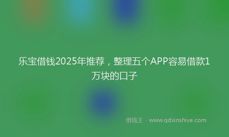 乐宝借钱2025年推荐，整理五个APP容易借款1万块的口子