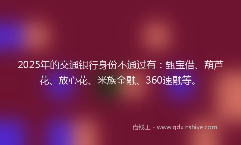 2025年的交通银行身份不通过有：甄宝借、葫芦花、放心花、米族金融、360速融等。