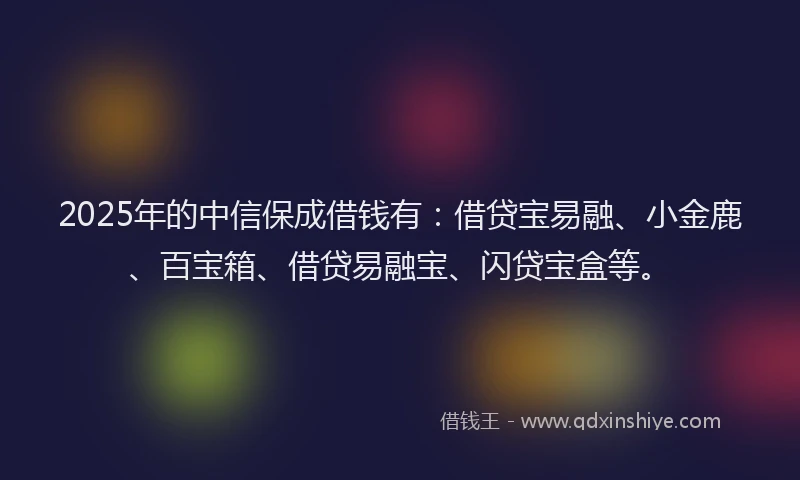 2025年的中信保成借钱有：借贷宝易融、小金鹿、百宝箱、借贷易融宝、闪贷宝盒等。