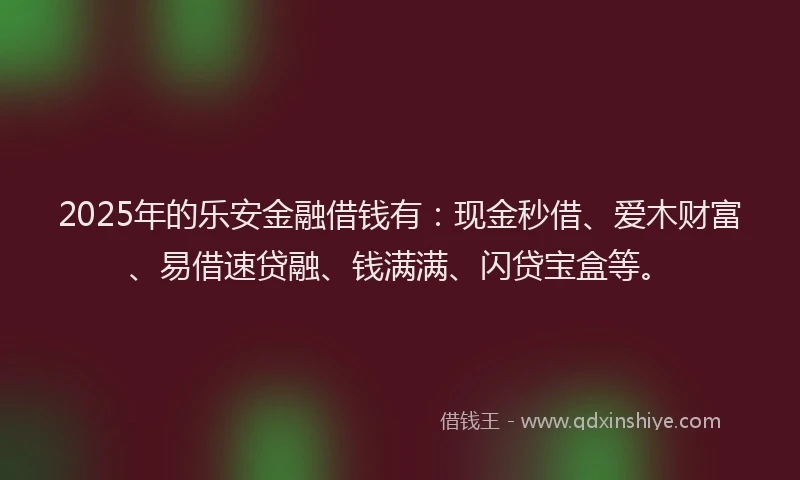 2025年的乐安金融借钱有：现金秒借、爱木财富、易借速贷融、钱满满、闪贷宝盒等。
