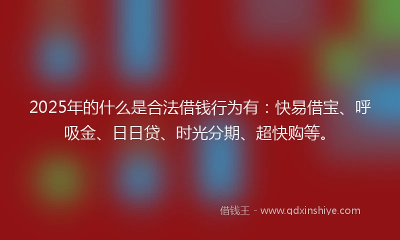 2025年的什么是合法借钱行为有：快易借宝、呼吸金、日日贷、时光分期、超快购等。