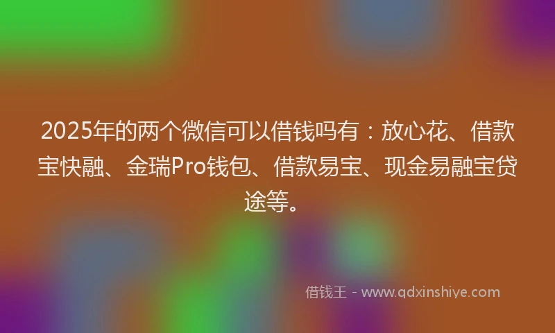 2025年的两个微信可以借钱吗有：放心花、借款宝快融、金瑞Pro钱包、借款易宝、现金易融宝贷途等。
