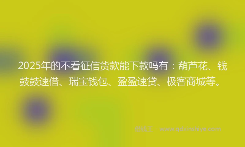 2025年的不看征信货款能下款吗有：葫芦花、钱鼓鼓速借、瑞宝钱包、盈盈速贷、极客商城等。