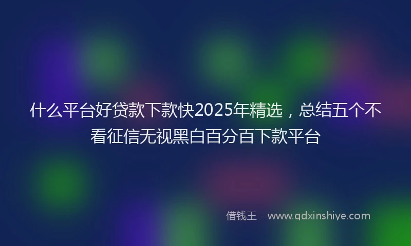 什么平台好贷款下款快2025年精选，总结五个不看征信无视黑白百分百下款平台
