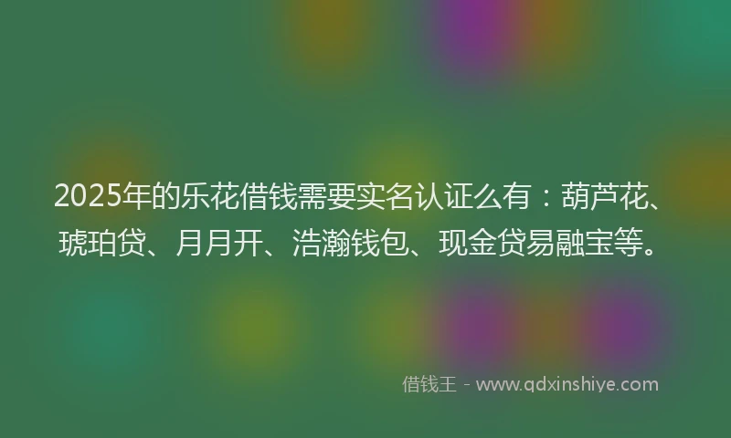 2025年的乐花借钱需要实名认证么有：葫芦花、琥珀贷、月月开、浩瀚钱包、现金贷易融宝等。
