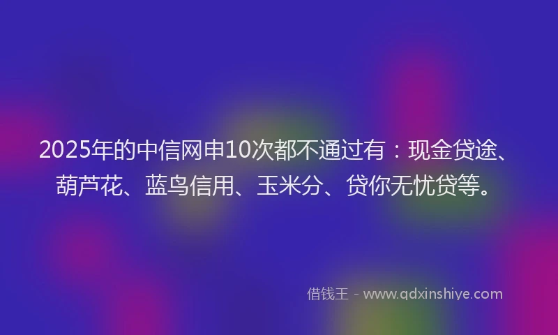 2025年的中信网申10次都不通过有：现金贷途、葫芦花、蓝鸟信用、玉米分、贷你无忧贷等。