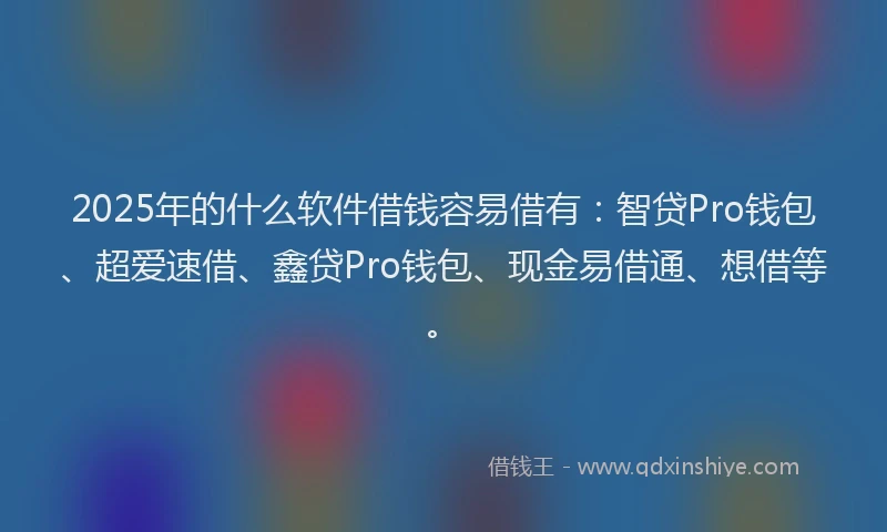 2025年的什么软件借钱容易借有：智贷Pro钱包、超爱速借、鑫贷Pro钱包、现金易借通、想借等。