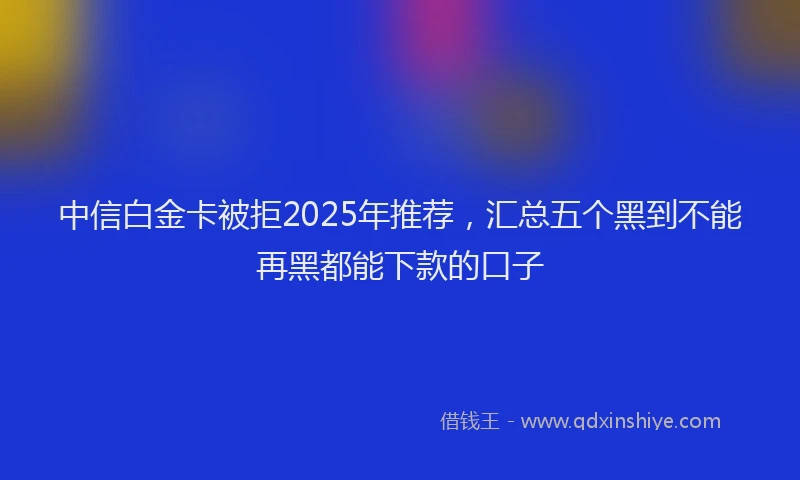 中信白金卡被拒2025年推荐，汇总五个黑到不能再黑都能下款的口子