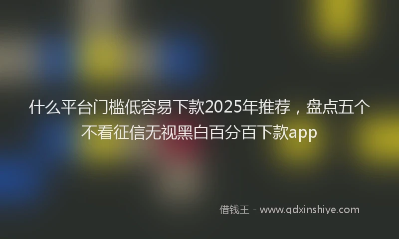 什么平台门槛低容易下款2025年推荐，盘点五个不看征信无视黑白百分百下款app