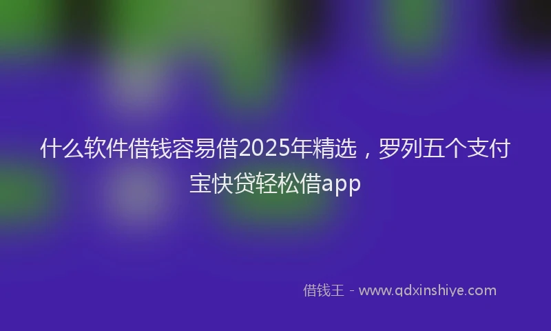 什么软件借钱容易借2025年精选，罗列五个支付宝快贷轻松借app