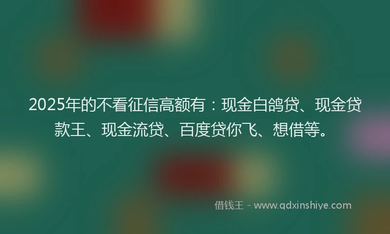 2025年的不看征信高额有：现金白鸽贷、现金贷款王、现金流贷、百度贷你飞、想借等。
