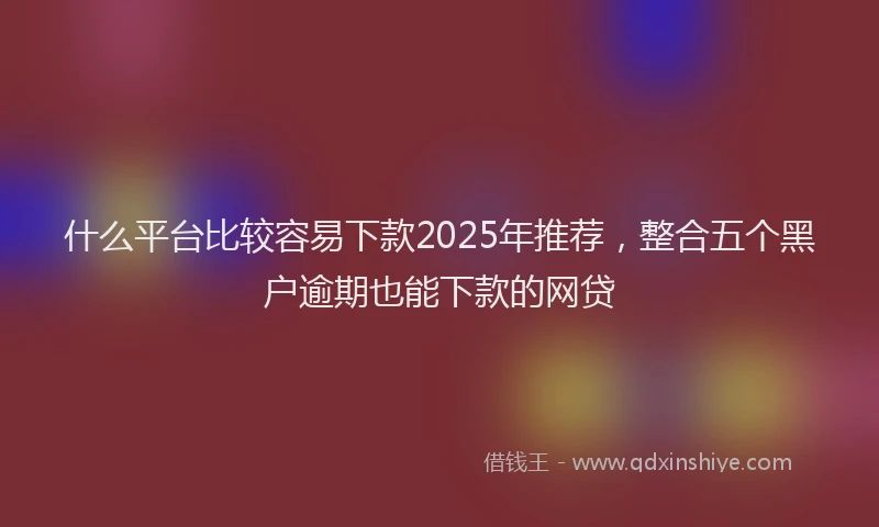 什么平台比较容易下款2025年推荐，整合五个黑户逾期也能下款的网贷