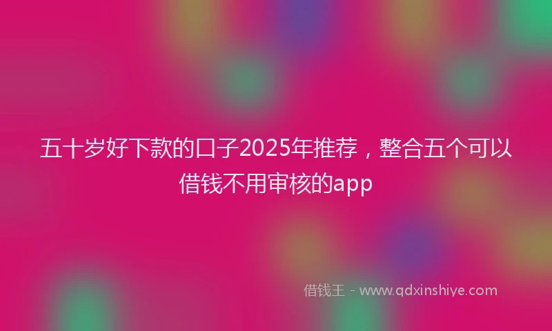 五十岁好下款的口子2025年推荐，整合五个可以借钱不用审核的app