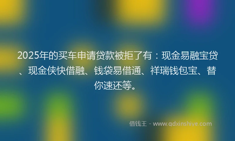 2025年的买车申请贷款被拒了有：现金易融宝贷、现金侠快借融、钱袋易借通、祥瑞钱包宝、替你速还等。