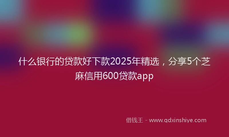 什么银行的贷款好下款2025年精选，分享5个芝麻信用600贷款app