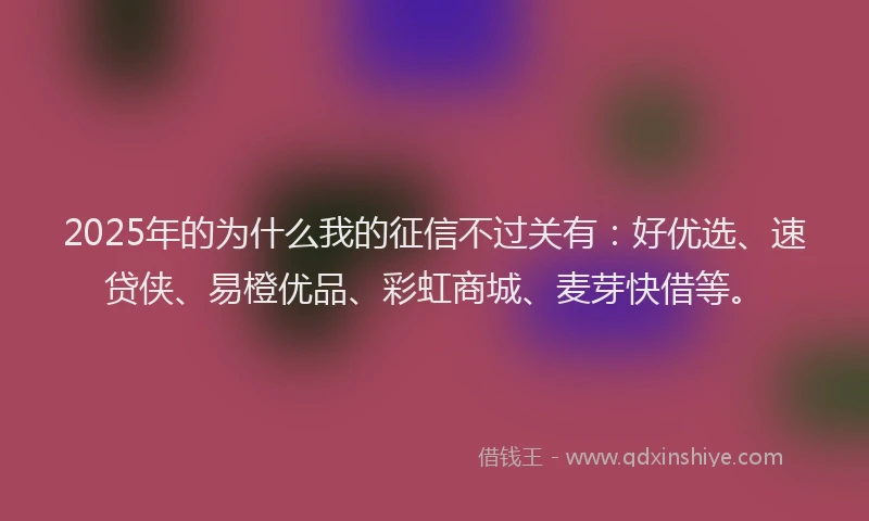 2025年的为什么我的征信不过关有：好优选、速贷侠、易橙优品、彩虹商城、麦芽快借等。