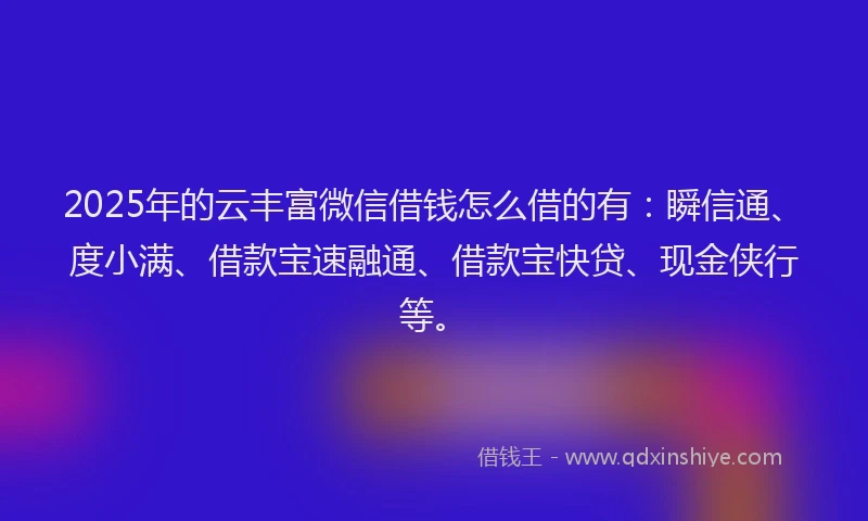 2025年的云丰富微信借钱怎么借的有：瞬信通、度小满、借款宝速融通、借款宝快贷、现金侠行等。