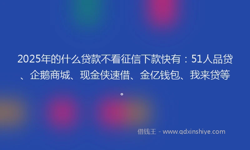 2025年的什么贷款不看征信下款快有：51人品贷、企鹅商城、现金侠速借、金亿钱包、我来贷等。