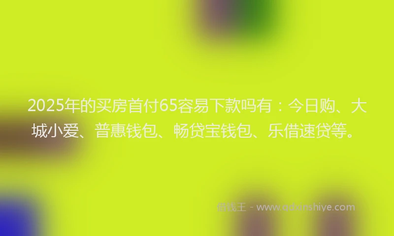 2025年的买房首付65容易下款吗有：今日购、大城小爱、普惠钱包、畅贷宝钱包、乐借速贷等。