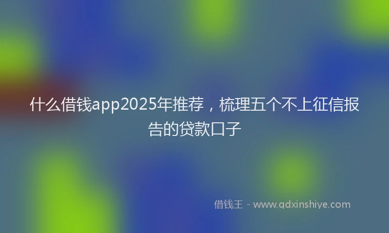 什么借钱app2025年推荐，梳理五个不上征信报告的贷款口子