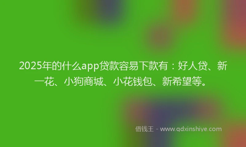2025年的什么app贷款容易下款有：好人贷、新一花、小狗商城、小花钱包、新希望等。