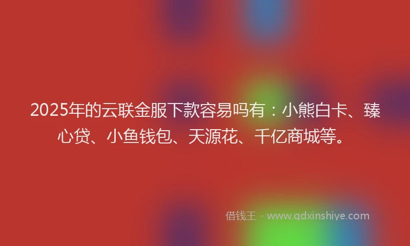 2025年的云联金服下款容易吗有：小熊白卡、臻心贷、小鱼钱包、天源花、千亿商城等。