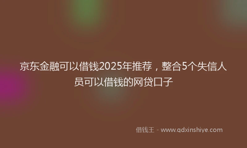 京东金融可以借钱2025年推荐，整合5个失信人员可以借钱的网贷口子