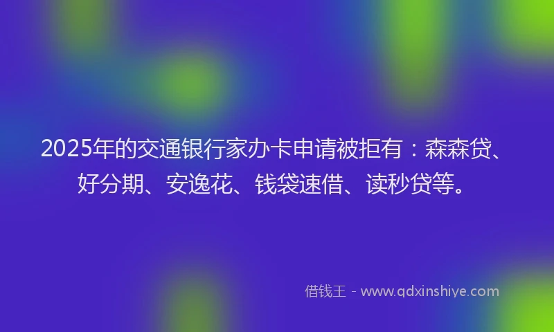 2025年的交通银行家办卡申请被拒有：森森贷、好分期、安逸花、钱袋速借、读秒贷等。
