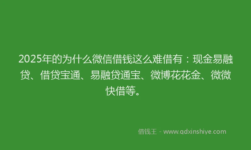 2025年的为什么微信借钱这么难借有：现金易融贷、借贷宝通、易融贷通宝、微博花花金、微微快借等。