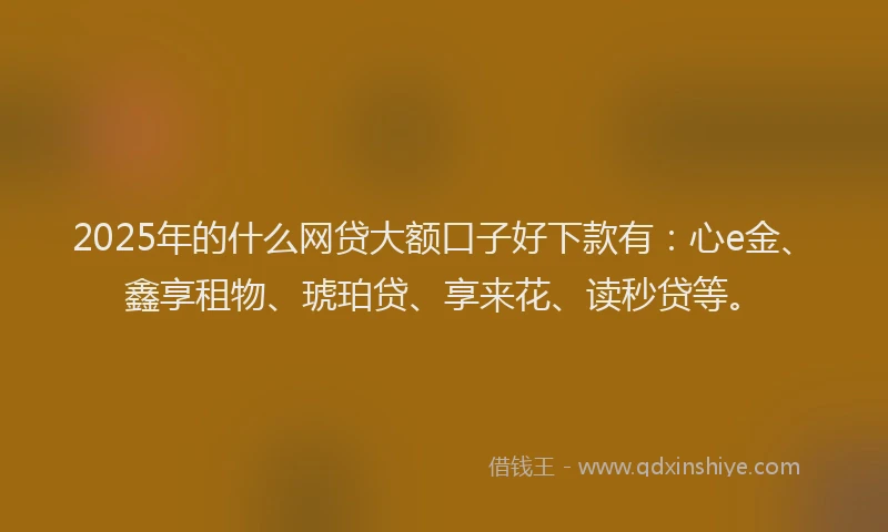 2025年的什么网贷大额口子好下款有：心e金、鑫享租物、琥珀贷、享来花、读秒贷等。