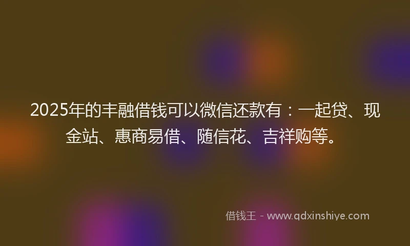 2025年的丰融借钱可以微信还款有：一起贷、现金站、惠商易借、随信花、吉祥购等。