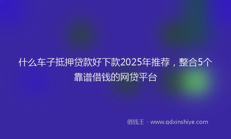 什么车子抵押贷款好下款2025年推荐，整合5个靠谱借钱的网贷平台