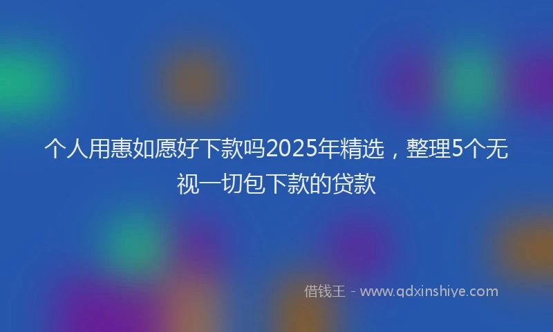个人用惠如愿好下款吗2025年精选，整理5个无视一切包下款的贷款