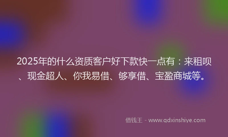 2025年的什么资质客户好下款快一点有：来租呗、现金超人、你我易借、够享借、宝盈商城等。