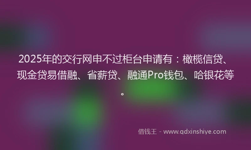 2025年的交行网申不过柜台申请有：橄榄信贷、现金贷易借融、省薪贷、融通Pro钱包、哈银花等。