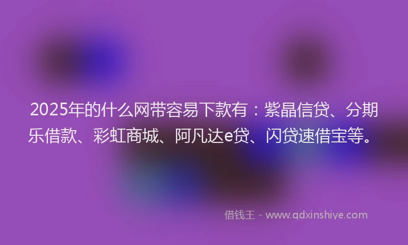 2025年的什么网带容易下款有：紫晶信贷、分期乐借款、彩虹商城、阿凡达e贷、闪贷速借宝等。
