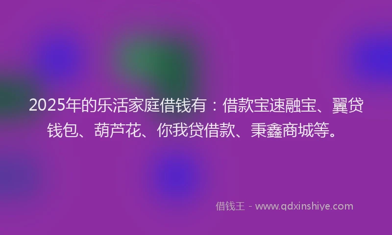 2025年的乐活家庭借钱有：借款宝速融宝、翼贷钱包、葫芦花、你我贷借款、秉鑫商城等。