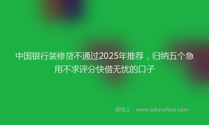 中国银行装修贷不通过2025年推荐，归纳五个急用不求评分快借无忧的口子
