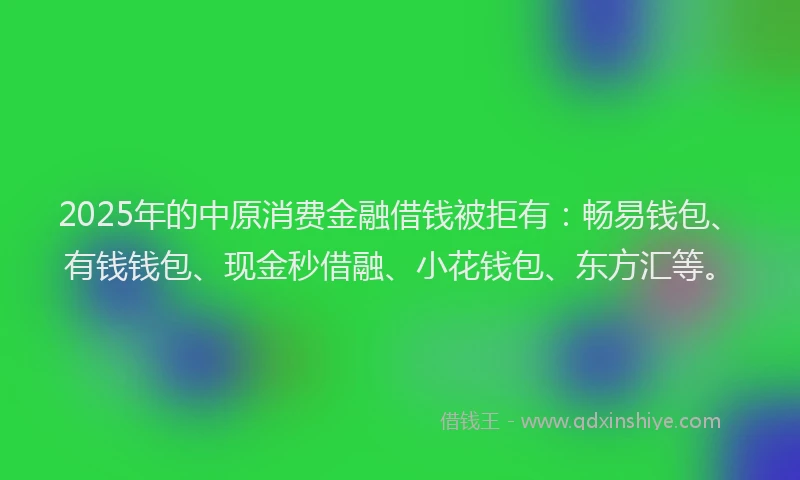 2025年的中原消费金融借钱被拒有：畅易钱包、有钱钱包、现金秒借融、小花钱包、东方汇等。