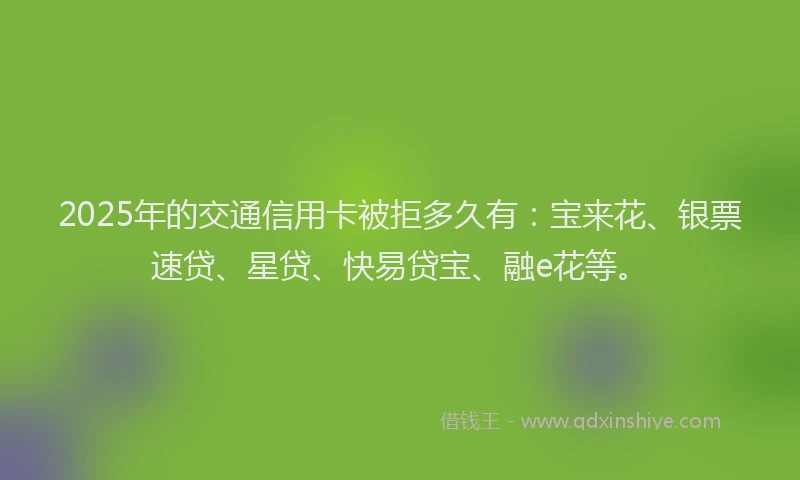 2025年的交通信用卡被拒多久有：宝来花、银票速贷、星贷、快易贷宝、融e花等。