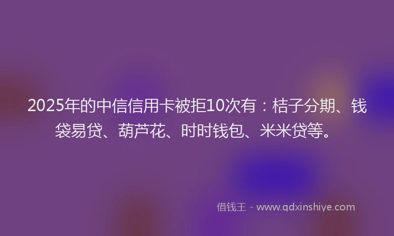 2025年的中信信用卡被拒10次有：桔子分期、钱袋易贷、葫芦花、时时钱包、米米贷等。