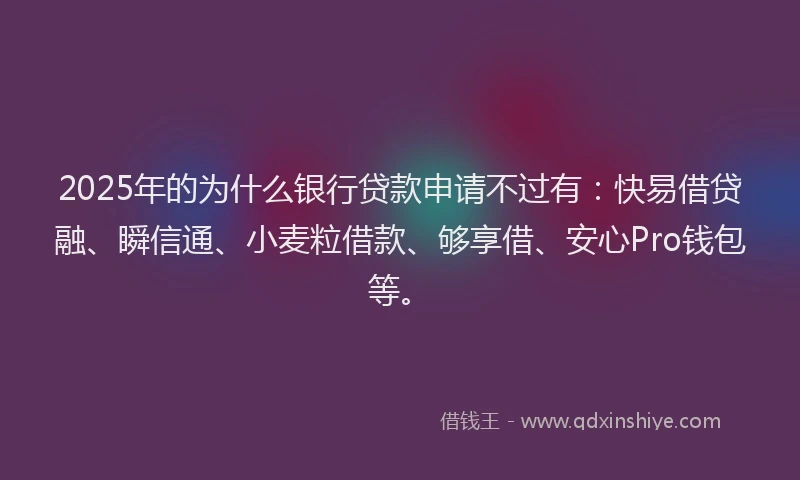 2025年的为什么银行贷款申请不过有：快易借贷融、瞬信通、小麦粒借款、够享借、安心Pro钱包等。