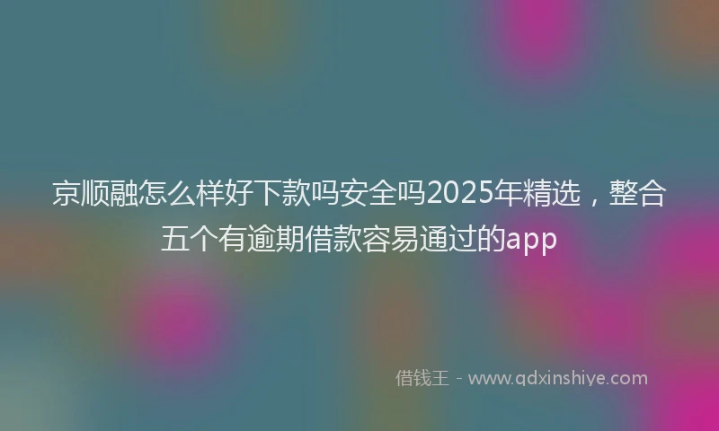 京顺融怎么样好下款吗安全吗2025年精选，整合五个有逾期借款容易通过的app